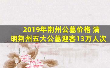 2019年荆州公墓价格 清明荆州五大公墓迎客13万人次